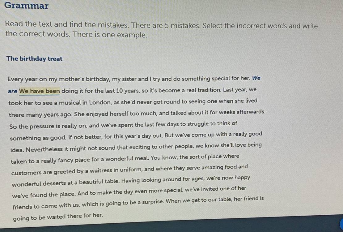 Grammar 
Read the text and find the mistakes. There are 5 mistakes. Select the incorrect words and write 
the correct words. There is one example. 
The birthday treat 
Every year on my mother’s birthday, my sister and I try and do something special for her. We 
are We have been doing it for the last 10 years, so it’s become a real tradition. Last year, we 
took her to see a musical in London, as she’d never got round to seeing one when she lived 
there many years ago. She enjoyed herself too much, and talked about it for weeks afterwards. 
So the pressure is really on, and we’ve spent the last few days to struggle to think of 
something as good, if not better, for this year's day out. But we’ve come up with a really good 
idea. Nevertheless it might not sound that exciting to other people, we know she’ll love being 
taken to a really fancy place for a wonderful meal. You know, the sort of place where 
customers are greeted by a waitress in uniform, and where they serve amazing food and 
wonderful desserts at a beautiful table. Having looking around for ages, we’re now happy 
we’ve found the place. And to make the day even more special, we’ve invited one of her 
friends to come with us, which is going to be a surprise. When we get to our table, her friend is 
going to be waited there for her.