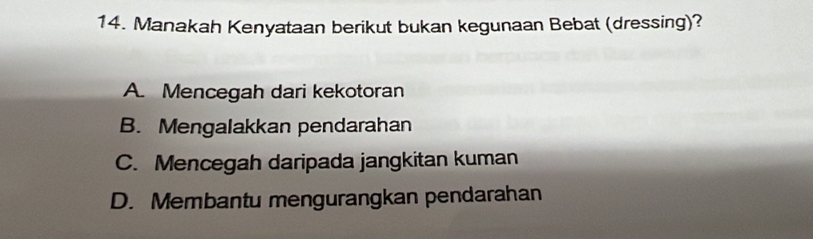 Manakah Kenyataan berikut bukan kegunaan Bebat (dressing)?
A. Mencegah dari kekotoran
B. Mengalakkan pendarahan
C. Mencegah daripada jangkitan kuman
D. Membantu mengurangkan pendarahan