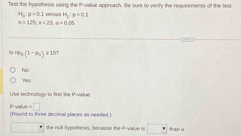 Test the hypothesis using the P -value approach. Be sure to verify the requirements of the test.
H_0:p=0.1 versus H_1:p>0.1
n=125; x=23, alpha =0.05
Is np_0(1-p_0)≥ 10 ?
No
Yes
Use technology to find the P -value.
P -value =□
(Round to three decimal places as needed.)
the null hypothesis, because the P -value is than α.