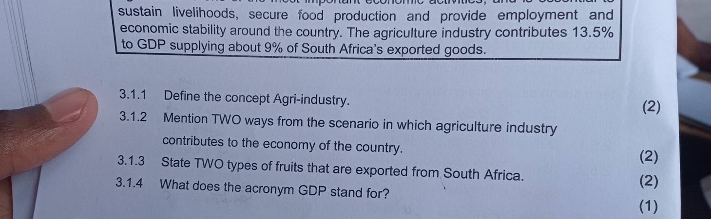 sustain livelihoods, secure food production and provide employment and 
economic stability around the country. The agriculture industry contributes 13.5%
to GDP supplying about 9% of South Africa's exported goods. 
3.1.1 Define the concept Agri-industry. 
(2) 
3.1.2 Mention TWO ways from the scenario in which agriculture industry 
contributes to the economy of the country. 
(2) 
3.1.3 State TWO types of fruits that are exported from South Africa. 
(2) 
3.1.4 What does the acronym GDP stand for? 
(1)