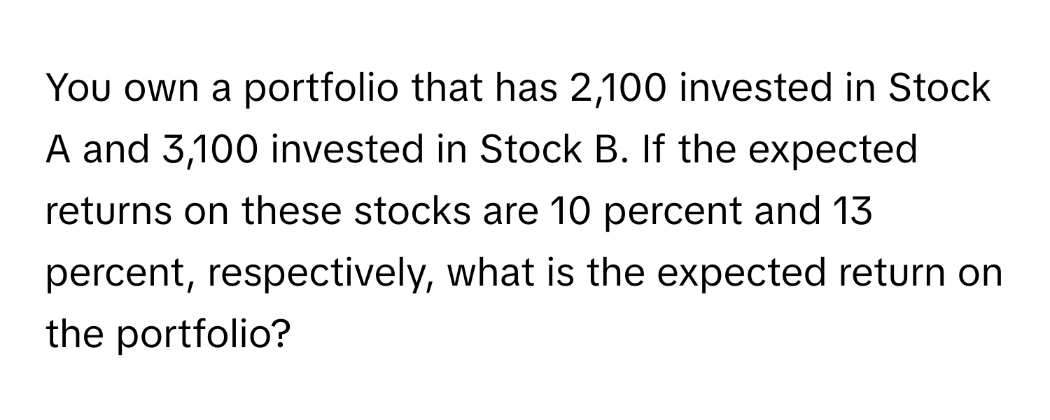 You own a portfolio that has 2,100 invested in Stock A and 3,100 invested in Stock B. If the expected returns on these stocks are 10 percent and 13 percent, respectively, what is the expected return on the portfolio?