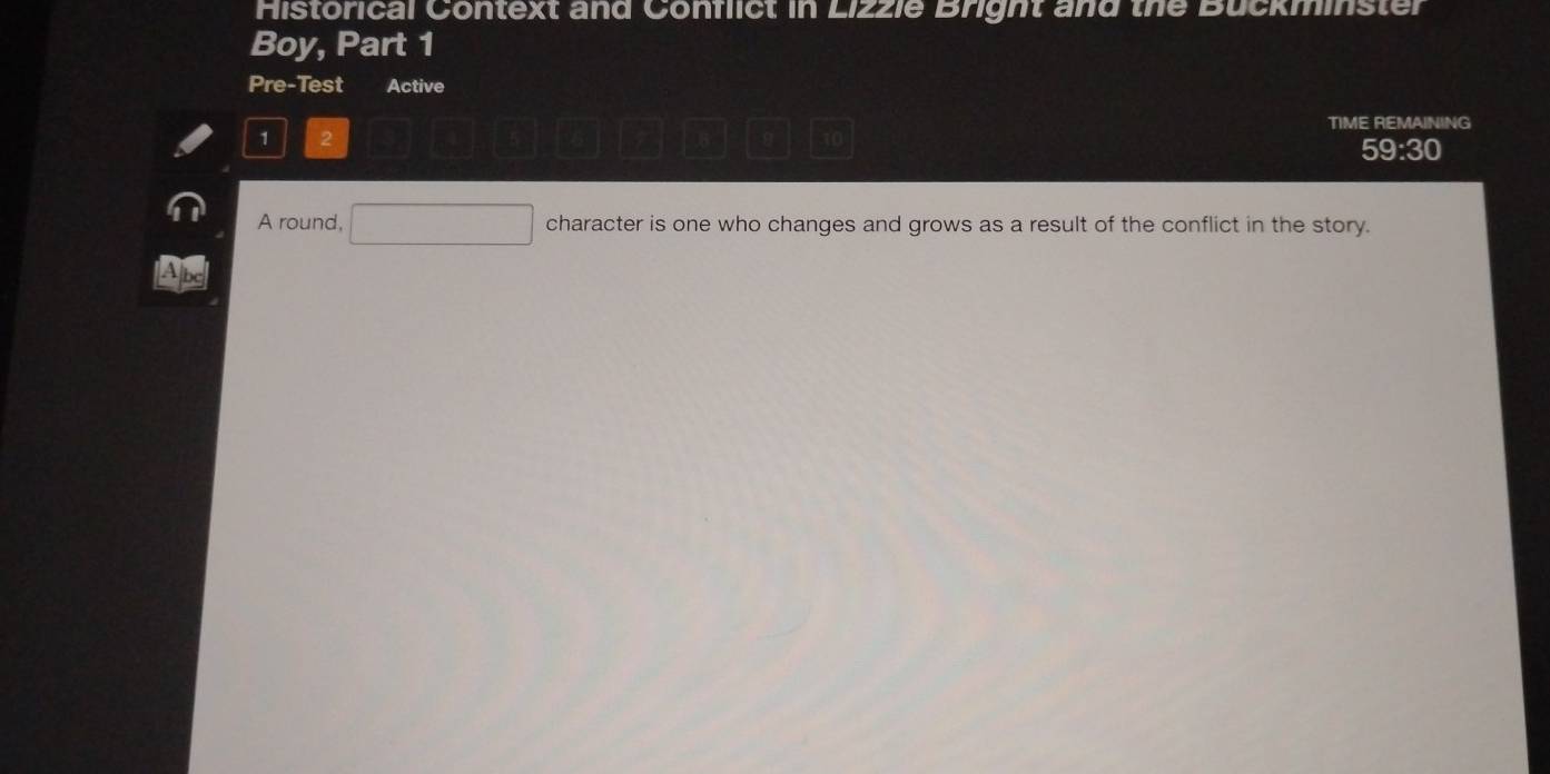 Historical Context and Conflict in Lizzie Bright and the Buckminster 
Boy, Part 1 
Pre-Test Active 
TIME REMAINING
1 2
9 10
59:30 
A round, □ character is one who changes and grows as a result of the conflict in the story. 
bc