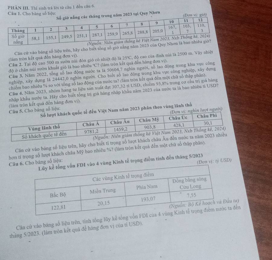 PHÀN III. Thí sinh trả lời từ câu 1 đến câu 6.
Câu 1. Cho bảng số liệu:
trong năm 2023 tại Quy Nhơn (Đơn vị: giờ)
Căn cứ vào bảng số liệu trên, hãy cho biết tổng số giờ nắng nă
(làm tròn kết quả đến hàng đơn vị).
Câu 2. Tại độ cao 500 m sườn núi đón gió có nhiệt độ là 25°C , độ cao của đỉnh núi là 2500 m. Vậy nhiệt
độ ở chân núi sườn khuất gió là bao nhiêu C? (làm tròn kết quả đến hàng đơn vị).
Câu 3. Năm 2022, tổng số lao động nước ta là 50604,7 nghin người, số lao động trong khu vực công
nghiệp, xây dựng là 24442,0 nghìn người. Cho biết số lao động trong khu vực công nghiệp, xây dựng
chiếm bao nhiêu % so với tổng số lao động của nước ta? (làm tròn kết quả đến một chữ số thập phân).
Cầu 4. Năm 2023, nhóm hàng tư liệu sản xuất đạt 307,32 tỉ USD, chiếm 93,8% trong cơ cấu trị giá hàng
nhập khẩu nước ta. Hãy cho biết tổng trị giá hàng nhập khẩu năm 2023 của nước ta là bao nhiêu tỉ USD?
(làm tròn kết quả đến hàng đơn vị).
m năm 2023 phân theo vùng lãnh thổ
bảng số liệu:
ượt người)
Căn cứ vào bảng số liệu trên, hãy cho biết tỉ trọng số l
hơn tỉ trọng số lượt khách châu Mỹ bao nhiêu %? (làm tròn kết quả đến một chữ số thập phân).
4 vùng Kinh tế trọng điểm tính đến tháng 5/2023
Câu 6. Cho bảng số liệu:
(Đơn vị: tỷ USD)
u tư)
Căn cứ vào bàng số liệu trên, tính tổng lũy kế tta đến
tháng 5/2023. (làm tròn kết quả đế hàng đơn vị của tỉ USD).