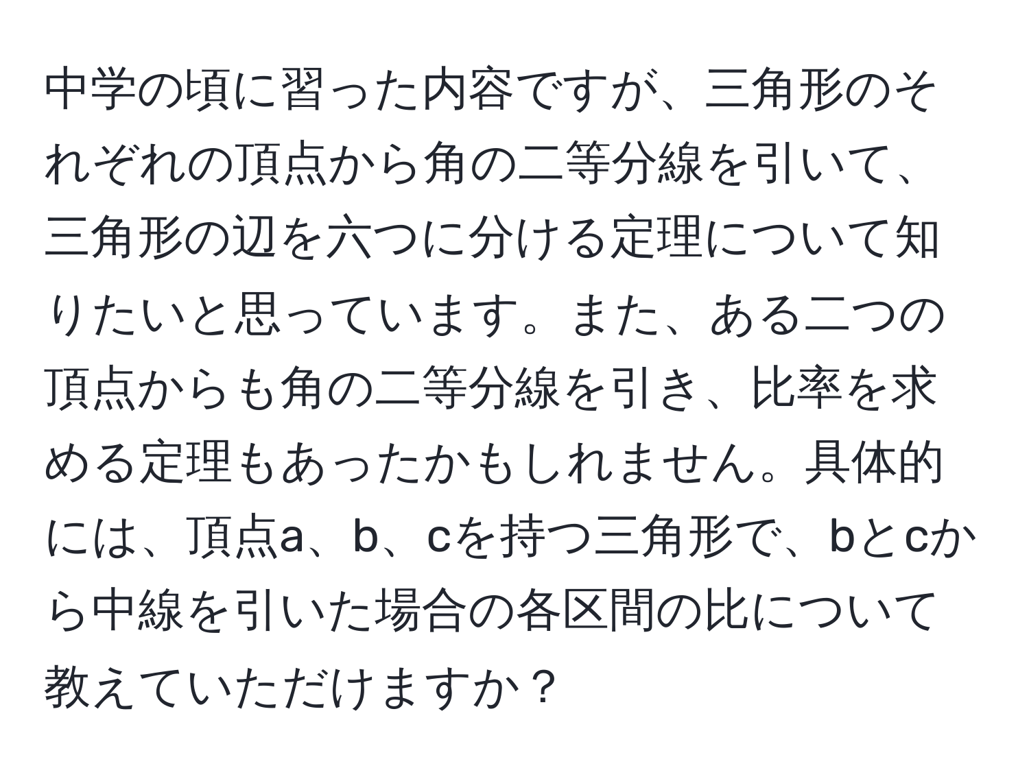 中学の頃に習った内容ですが、三角形のそれぞれの頂点から角の二等分線を引いて、三角形の辺を六つに分ける定理について知りたいと思っています。また、ある二つの頂点からも角の二等分線を引き、比率を求める定理もあったかもしれません。具体的には、頂点a、b、cを持つ三角形で、bとcから中線を引いた場合の各区間の比について教えていただけますか？