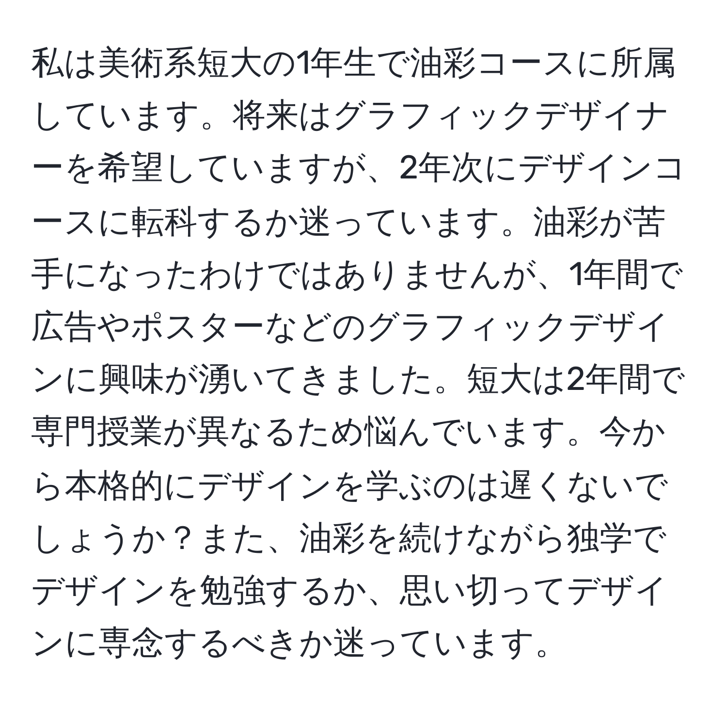 私は美術系短大の1年生で油彩コースに所属しています。将来はグラフィックデザイナーを希望していますが、2年次にデザインコースに転科するか迷っています。油彩が苦手になったわけではありませんが、1年間で広告やポスターなどのグラフィックデザインに興味が湧いてきました。短大は2年間で専門授業が異なるため悩んでいます。今から本格的にデザインを学ぶのは遅くないでしょうか？また、油彩を続けながら独学でデザインを勉強するか、思い切ってデザインに専念するべきか迷っています。