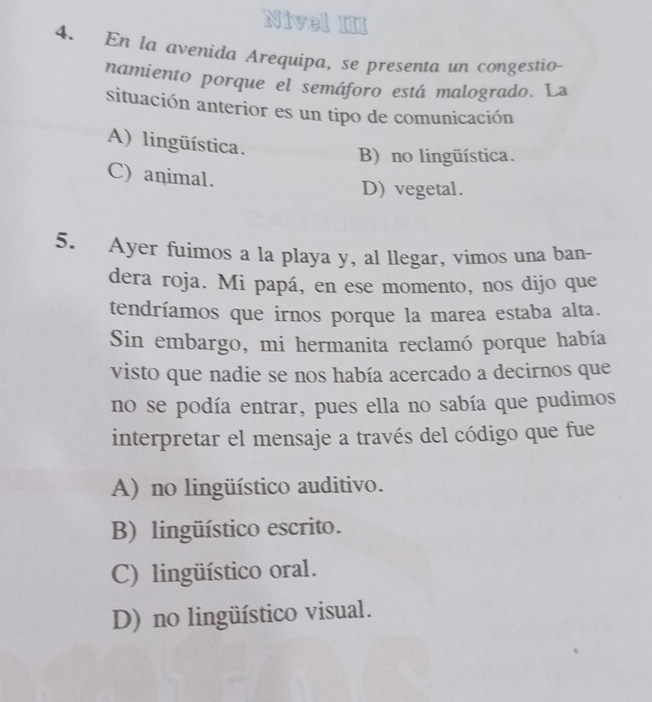 Nivel III
4. En la avenida Arequipa, se presenta un congestio-
namiento porque el semáforo está malogrado. La
situación anterior es un tipo de comunicación
A) lingüística.
B) no lingüística.
C) animal.
D) vegetal.
5. Ayer fuimos a la playa y, al llegar, vimos una ban-
dera roja. Mi papá, en ese momento, nos dijo que
tendríamos que irnos porque la marea estaba alta.
Sin embargo, mi hermanita reclamó porque había
visto que nadie se nos había acercado a decirnos que
no se podía entrar, pues ella no sabía que pudimos
interpretar el mensaje a través del código que fue
A) no lingüístico auditivo.
B) lingüístico escrito.
C) lingüístico oral.
D) no lingüístico visual.