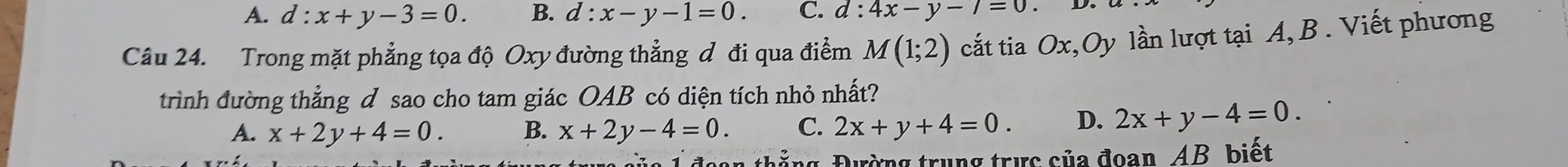 A. d:x+y-3=0. B. d:x-y-1=0. C. d:4x-y-7=0
Câu 24. Trong mặt phẳng tọa độ Oxy đường thẳng đ đi qua điểm M(1;2) cắt tia Ox,Oy lần lượt tại A, B. Viết phương
trình đường thẳng d sao cho tam giác OAB có diện tích nhỏ nhất?
A. x+2y+4=0. B. x+2y-4=0. C. 2x+y+4=0. D. 2x+y-4=0. 
n thắng, Đường trung trực của đoan, AB biết