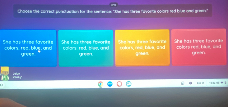 2/15
Choose the correct punctuation for the sentence: "She has three favorite colors red blue and green."
She has three favorite She has three favorite She has three favorite She has three favorite
colors; red, blue, and colors: red, blue, and colors, red, blue, and colors red, blue, and
green. green. green. green.
Jalyn
Veney'
Dec 11 10:52 US