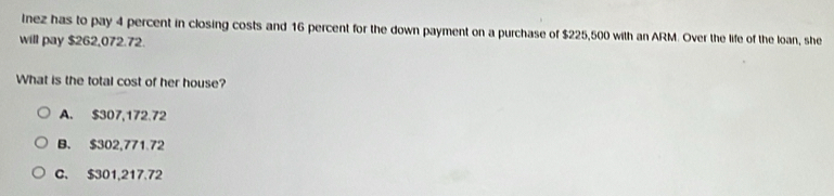 Inez has to pay 4 percent in closing costs and 16 percent for the down payment on a purchase of $225,500 with an ARM. Over the life of the loan, she
will pay $262,072.72.
What is the total cost of her house?
A. $307,172.72
B. $302,771.72
C. $301,217.72