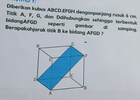 Diberikan kubus ABCD. EFGH denganpanjang rusuk 6 cm. 
Titik A, F, G, dan Ddihubungkan sehingga terbentuk 
bidangAFGD seperti gambar di samping. 
Berapakahjarak titik B ke bidang AFGD ?