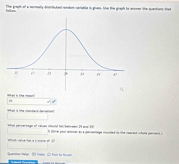 The graph of a normally distributed random variable is given. Use the graph to answer the questions that 
follow. 
What is the mean?
29
sigma°
What is the standard deviation? 
What percentage of values should fall between 29 and 35?
% (Give your answer as a percentage rounded to the nearest whole percent.) 
Which value has a z-score of -2? 
Question Help: Video D Post to forum 
Suhmit Querstion ump to Answer