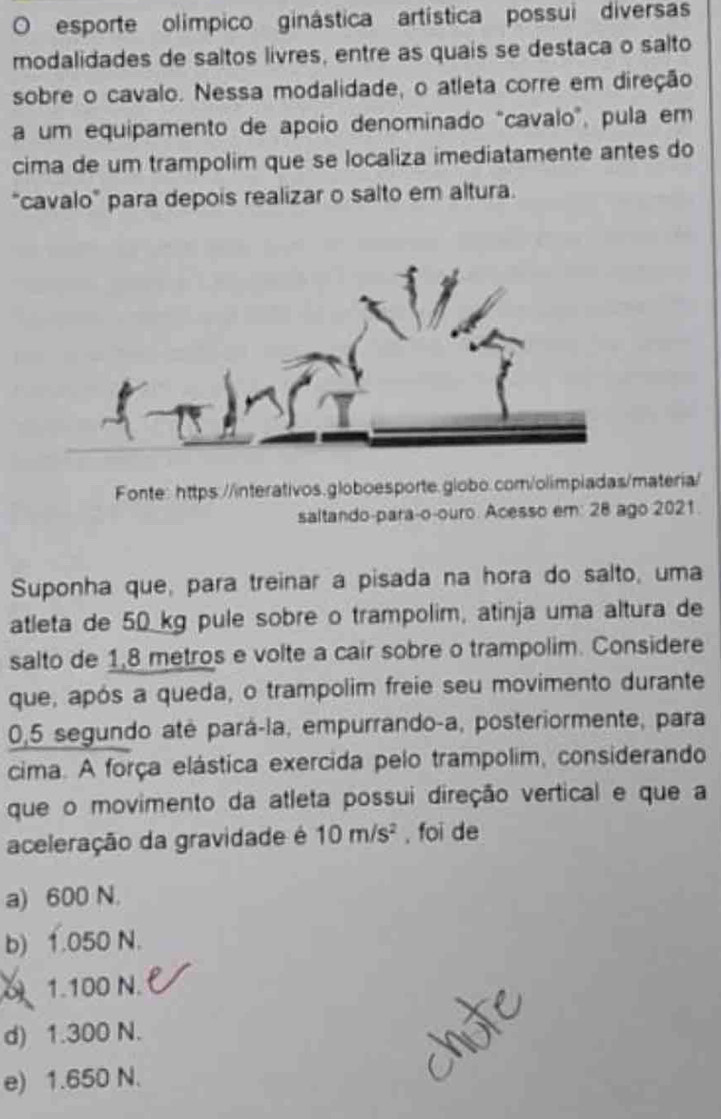 esporte olímpico ginástica artística possui diversas
modalidades de saltos livres, entre as quais se destaca o salto
sobre o cavalo. Nessa modalidade, o atleta corre em direção
a um equipamento de apoio denominado "cavalo", pula em
cima de um trampolim que se localiza imediatamente antes do
"cavalo" para depois realizar o salto em altura.
Fonte: https://interativos.globoesporte.globo.com/olimpiadas/materia/
saltando-para-o-ouro. Acesso em: 28 ago 2021.
Suponha que, para treinar a pisada na hora do salto, uma
atleta de 50_ kg pule sobre o trampolim, atinja uma altura de
salto de 1,8 metros e volte a cair sobre o trampolim. Considere
que, após a queda, o trampolim freie seu movimento durante
0,5 segundo até pará-la, empurrando-a, posteriormente, para
cima. A força elástica exercida pelo trampolim, considerando
que o movimento da atleta possui direção vertical e que a
aceleração da gravidade é 10m/s^2 , foi de
a) 600 N.
b) 1.050 N.
1.100 N.
d) 1.300 N.
e) 1.650 N.