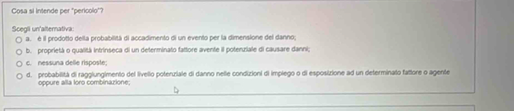 Cosa si intende per "pericolo"?
Scegli un'alternativa:
a é il prodotto della probabilitá di accadimento di un evento per la dimensione del danno;
b. proprietà o qualità Intrinseca di un determinato fattore avente il potenziale di causare danni;
c. nessuna delle risposte;
d. probabilità di raggiungimento del livello potenziale di danno nelle condizioni di implego o di esposizione ad un determinato fattore o agente
oppure alla loro combinazione;