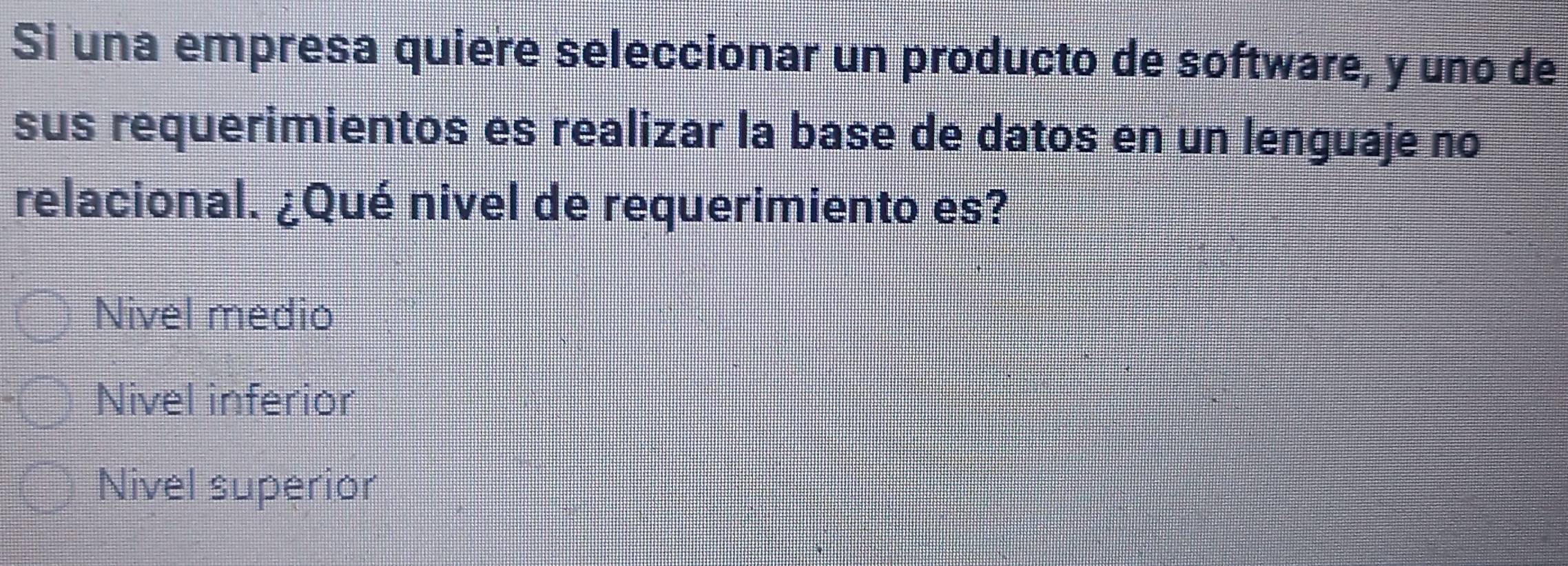 Si una empresa quiere seleccionar un producto de software, y uno de
sus requerimientos es realizar la base de datos en un lenguaje no
relacional. ¿Qué nivel de requerimiento es?
Nivel medio
Nivel inferior
Nivel superior