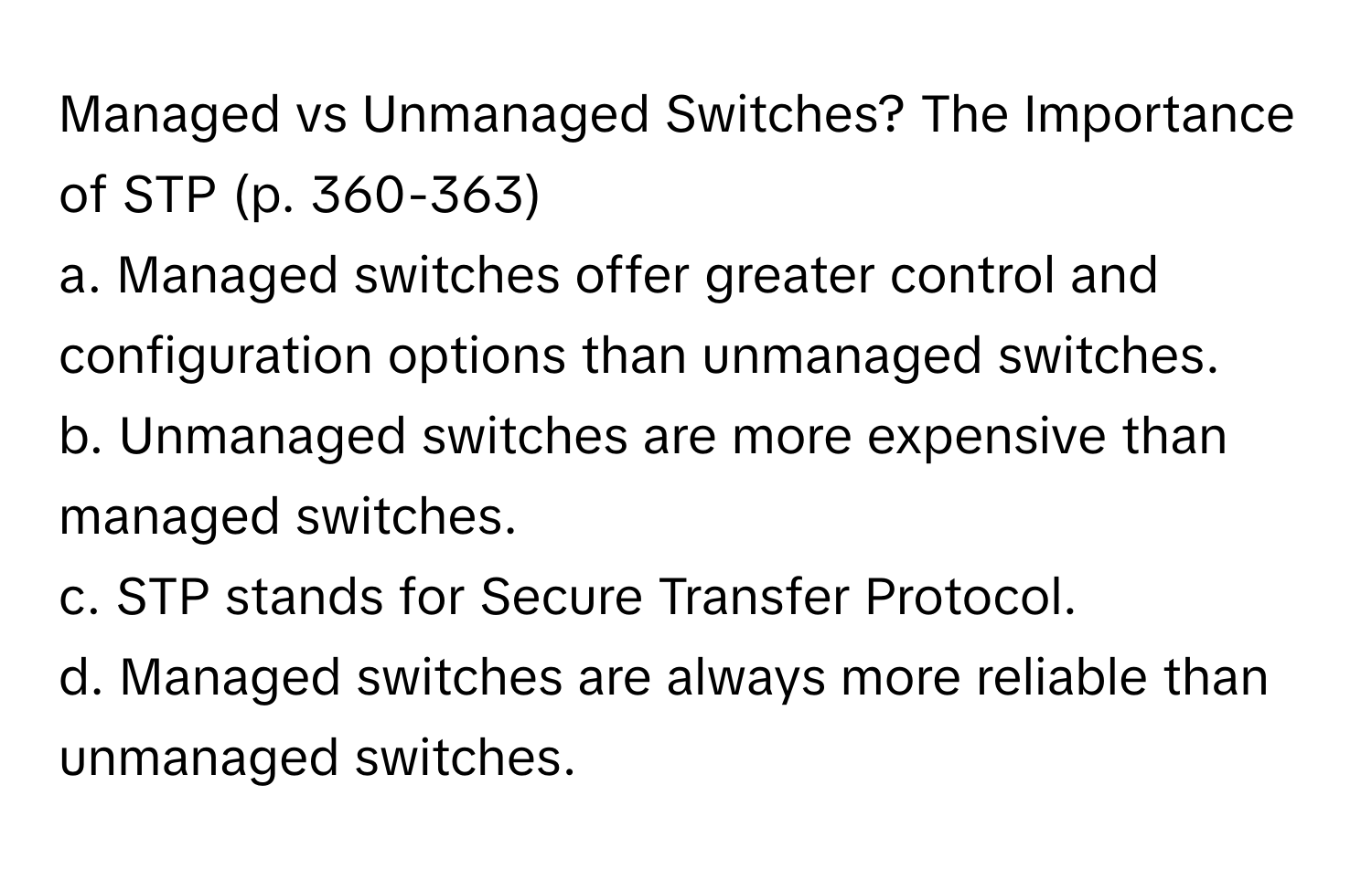 Managed vs Unmanaged Switches? The Importance of STP (p. 360-363)

a. Managed switches offer greater control and configuration options than unmanaged switches. 
b. Unmanaged switches are more expensive than managed switches. 
c. STP stands for Secure Transfer Protocol. 
d. Managed switches are always more reliable than unmanaged switches.