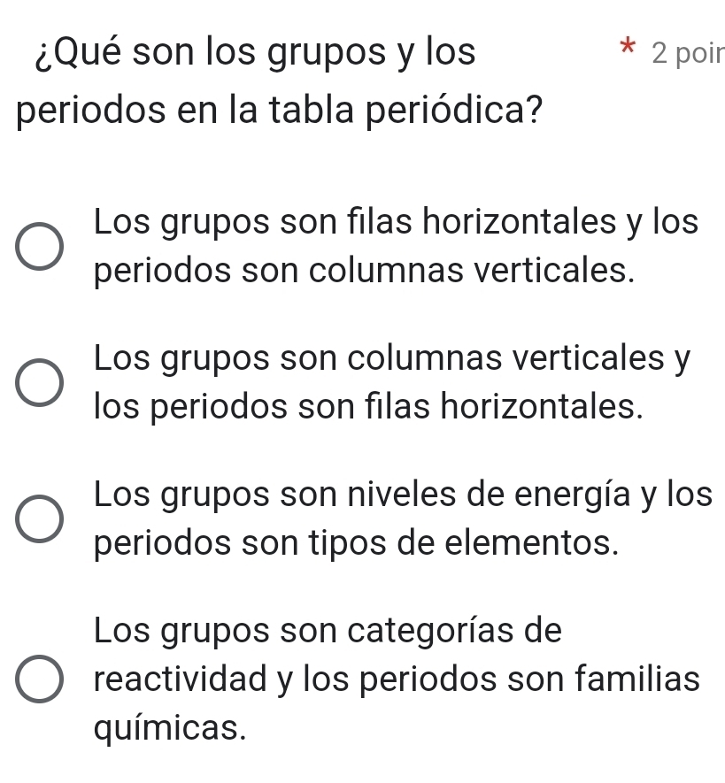 ¿Qué son los grupos y los 2 poir
periodos en la tabla periódica?
Los grupos son filas horizontales y los
periodos son columnas verticales.
Los grupos son columnas verticales y
los periodos son filas horizontales.
Los grupos son niveles de energía y los
periodos son tipos de elementos.
Los grupos son categorías de
reactividad y los periodos son familias
químicas.