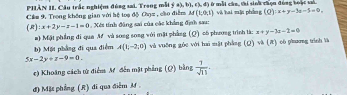 PHÀN II. Câu trắc nghiệm đúng sai. Trong mỗi ý a), b), c), d) ở mỗi câu, thí sinh chọn đúng hoặc sai.
Câu 9. Trong không gian với hệ toạ độ Oxyz , cho điểm M(1;0;1) và hai mặt phẳng (Q): x+y-3z-5=0, 
(R): x+2y-z-1=0. Xét tính đúng sai của các khẳng định sau:
a) Mặt phẳng đi qua M và song song với mặt phẳng (Q) có phương trình là: x+y-3z-2=0
b) Mặt phẳng đi qua điểm A(1;-2;0) và vuông góc với hai mặt phẳng (Q) và (R) có phương trình là
5x-2y+z-9=0. 
c) Khoảng cách từ điểm M đến mặt phẳng (Q) bằng  7/sqrt(11) . 
d) Mặt phẳng (R) đi qua điểm M.