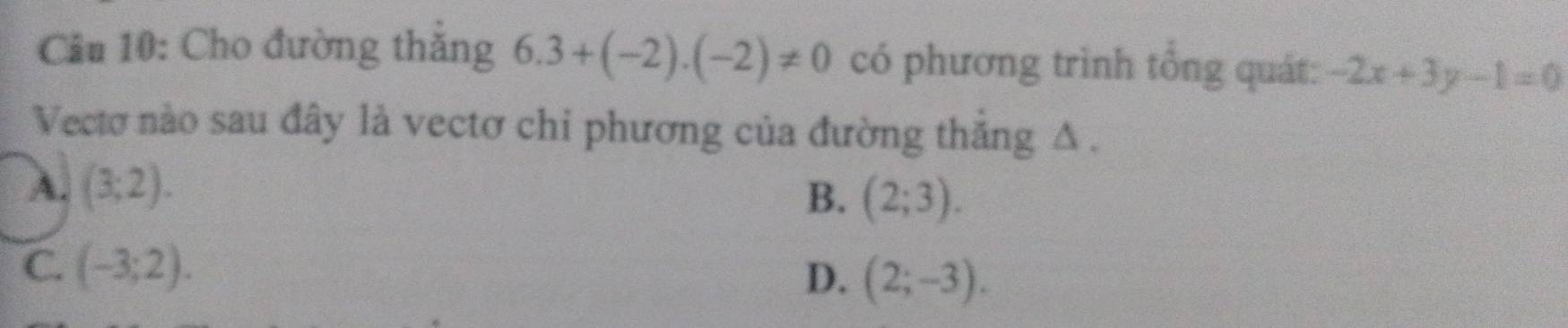 Cầu 10: Cho đường thắng 6.3+(-2).(-2)!= 0 có phương trình tổng quát: -2x+3y-1=0
Vectơ nào sau đây là vectơ chỉ phương của đường thăng Δ .
A. (3;2).
B. (2;3).
C. (-3;2).
D. (2;-3).