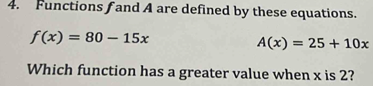 Functions f and A are defined by these equations.
f(x)=80-15x
A(x)=25+10x
Which function has a greater value when x is 2?