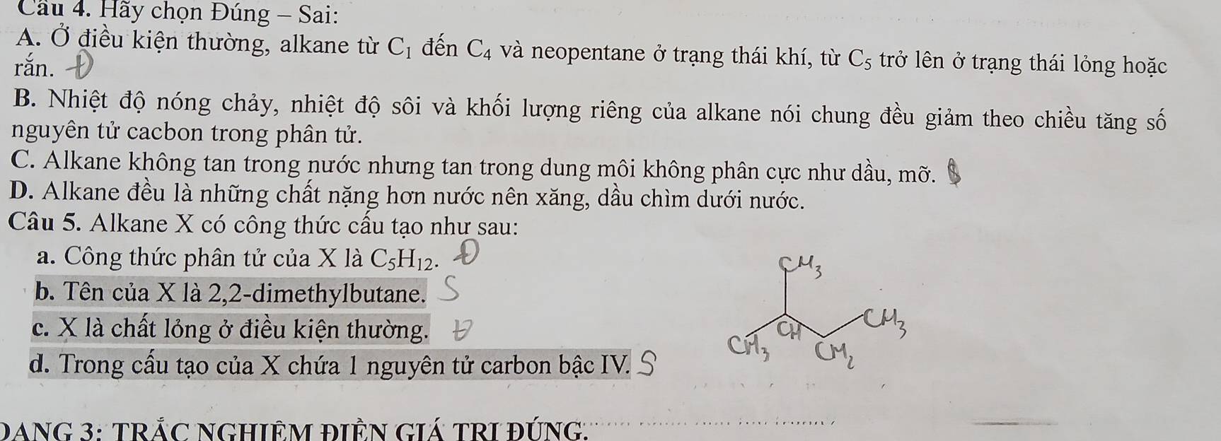 Cầu 4. Hãy chọn Đúng - Sai:
A. Ở điều kiện thường, alkane từ C_1 đến C_4 và neopentane ở trạng thái khí, từ C_5
rắn. trở lên ở trạng thái lỏng hoặc
B. Nhiệt độ nóng chảy, nhiệt độ sôi và khối lượng riêng của alkane nói chung đều giảm theo chiều tăng số
nguyên tử cacbon trong phân tử.
C. Alkane không tan trong nước nhưng tan trong dung môi không phân cực như dầu, mỡ.
D. Alkane đều là những chất nặng hơn nước nên xăng, dầu chìm dưới nước.
Câu 5. Alkane X có công thức cấu tạo như sau:
a. Công thức phân tử của Xla C_5H_12.
b. Tên của X là 2, 2 -dimethylbutane.
c. X là chất lỏng ở điều kiện thường.
d. Trong cấu tạo của X chứa 1 nguyên tử carbon bậc IV.
DANG 3: TRÁC NGHIÊM ĐIÊN GIÁ TRI ĐÚNG.