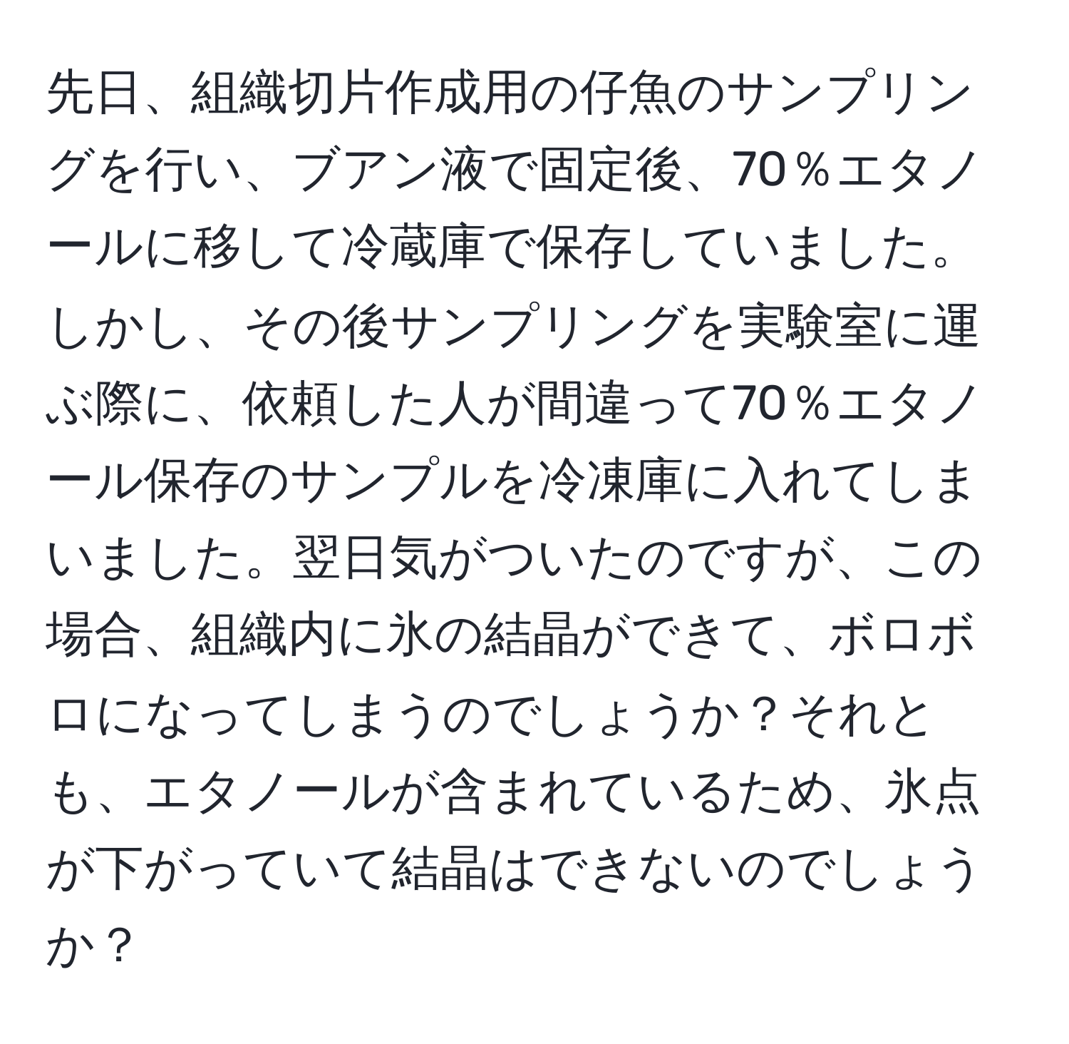 先日、組織切片作成用の仔魚のサンプリングを行い、ブアン液で固定後、70％エタノールに移して冷蔵庫で保存していました。しかし、その後サンプリングを実験室に運ぶ際に、依頼した人が間違って70％エタノール保存のサンプルを冷凍庫に入れてしまいました。翌日気がついたのですが、この場合、組織内に氷の結晶ができて、ボロボロになってしまうのでしょうか？それとも、エタノールが含まれているため、氷点が下がっていて結晶はできないのでしょうか？