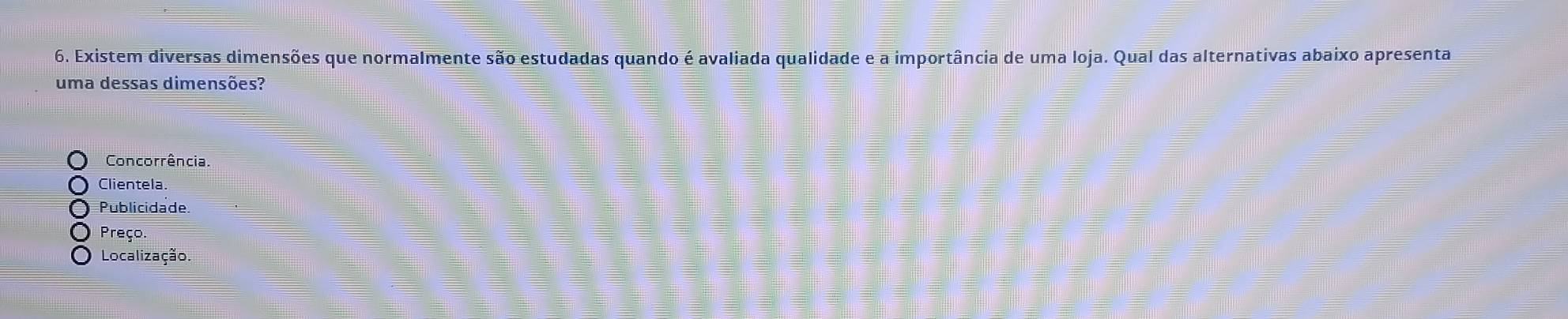 Existem diversas dimensões que normalmente são estudadas quando é avaliada qualidade e a importância de uma loja. Qual das alternativas abaixo apresenta
uma dessas dimensões?
Concorrência
Clientela
Publicidade.
Preço.
Localização.