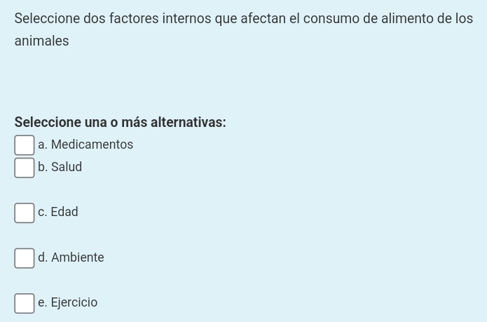 Seleccione dos factores internos que afectan el consumo de alimento de los
animales
Seleccione una o más alternativas:
a. Medicamentos
b. Salud
c. Edad
d. Ambiente
e. Ejercicio