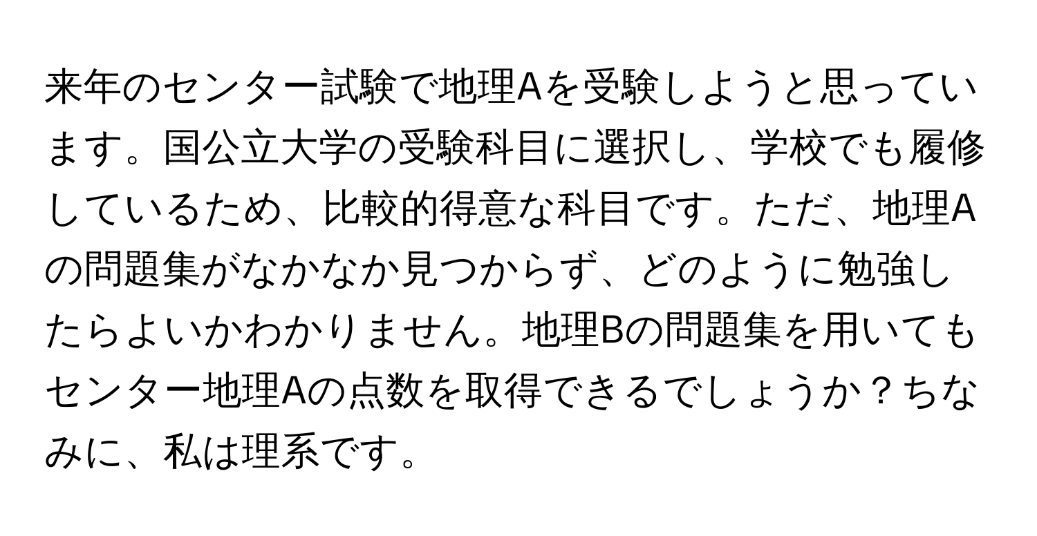 来年のセンター試験で地理Aを受験しようと思っています。国公立大学の受験科目に選択し、学校でも履修しているため、比較的得意な科目です。ただ、地理Aの問題集がなかなか見つからず、どのように勉強したらよいかわかりません。地理Bの問題集を用いてもセンター地理Aの点数を取得できるでしょうか？ちなみに、私は理系です。