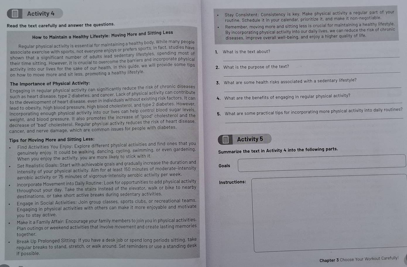 Activity 4
Stay Consistent: Consistency is key. Make physical activity a regular part of your
Read the text carefully and answer the questions. routine. Schedule it in your calendar, prioritize it, and make it non-negotiable.
Remember, moving more and sitting less is crucial for maintaining a healthy lifestyle.
How to Maintain a Healthy Lifestyle: Moving More and Sitting Less By incorporating physical activity into our daily lives, we can reduce the risk of chronic
diseases, improve overall well-being, and enjoy a higher quality of life.
Regular physical activity is essential for maintaining a healthy body. While many people
associate exercise with sports, not everyone enjoys or prefers sports. In fact, studies have
shown that a significant number of adults lead sedentary lifestyles, spending most of 1. What is the text about?
their time sitting. However, it is crucial to overcome the barriers and incorporate physical
activity into our lives for the sake of our health. In this guide, we will provide some tips 2. What is the purpose of the text?
on how to move more and sit less, promoting a healthy lifestyle._
The Importance of Physical Activity: 3. What are some health risks associated with a sedentary lifestyle?
Engaging in regular physical activity can significantly reduce the risk of chronic diseases_
such as heart disease, type 2 diabetes, and cancer. Lack of physical activity can contribute
_
to the development of heart disease, even in individuals without existing risk factors. It can 4. What are the benefits of engaging in regular physical activity?
lead to obesity, high blood pressure, high blood cholesterol, and type 2 diabetes. However,
incorporating enough physical activity into our lives can help control blood sugar levels,
weight, and blood pressure. It also promotes the increase of "good" cholesterol and the 5. What are some practical tips for incorporating more physical activity into daily routines?
decrease of "bad" cholesterol. Regular physical activity reduces the risk of heart disease,
cancer, and nerve damage, which are common issues for people with diabetes.
Tips for Moving More and Sitting Less: Activity 5
Find Activities You Enjoy: Explore different physical activities and find ones that you 
genuinely enjoy. It could be walking, dancing, cycling, swimming, or even gardening. Summarize the text in Activity 4 into the following parts.
When you enjoy the activity, you are more likely to stick with it.
Set Realistic Goals: Start with achievable goals and gradually increase the duration and
intensity of your physical activity. Aim for at least 150 minutes of moderate-intensity Goals
aerobic activity or 75 minutes of vigorous-intensity aerobic activity per week.
Incorporate Movement into Daily Routine: Look for opportunities to add physical activity Instructions:
throughout your day. Take the stairs instead of the elevator, walk or bike to nearby
destinations, or take short active breaks during sedentary activities.
Engage in Social Activities: Join group classes, sports clubs, or recreational teams.
Engaging in physical activities with others can make it more enjoyable and motivate
you to stay active.
Make it a Family Affair: Encourage your family members to join you in physical activities
Plan outings or weekend activities that involve movement and create lasting memories
together.
Break Up Prolonged Sitting: If you have a desk job or spend long periods sitting, take
regular breaks to stand, stretch, or walk around. Set reminders or use a standing desk
if possible.
Chapter 3 Choose Your Workout Carefully!