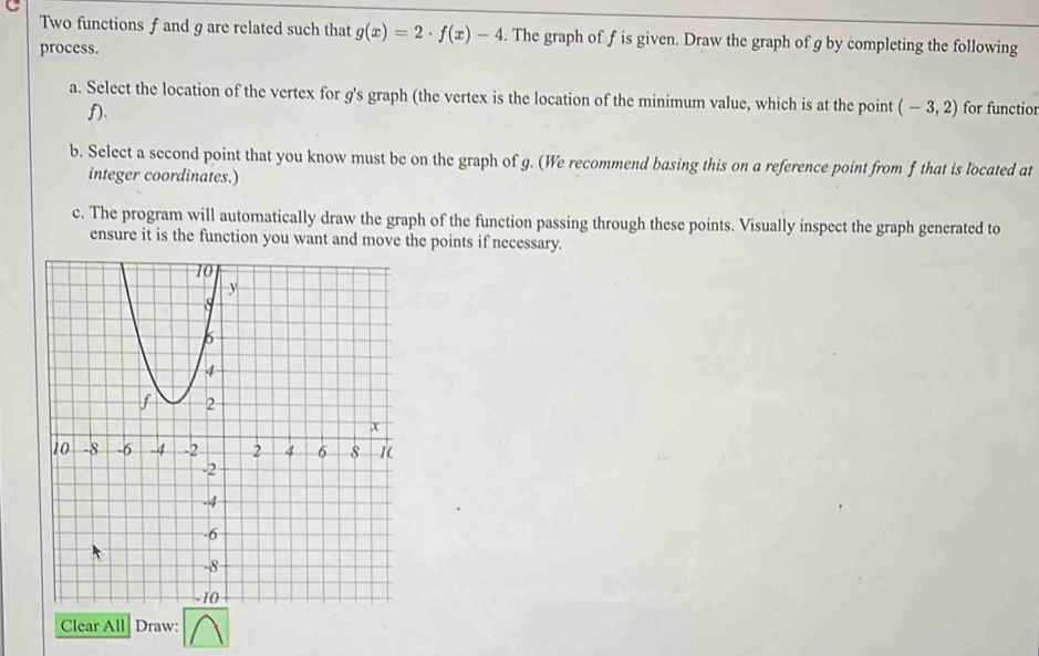 Two functions f and g are related such that g(x)=2· f(x)-4. The graph of f is given. Draw the graph of g by completing the following 
process. 
a. Select the location of the vertex for g's graph (the vertex is the location of the minimum value, which is at the point (-3,2) for functior
f). 
b. Select a second point that you know must be on the graph of g. (We recommend basing this on a reference point from f that is located at 
integer coordinates.) 
c. The program will automatically draw the graph of the function passing through these points. Visually inspect the graph generated to 
ensure it is the function you want and move the points if necessary. 
Clear All Draw: