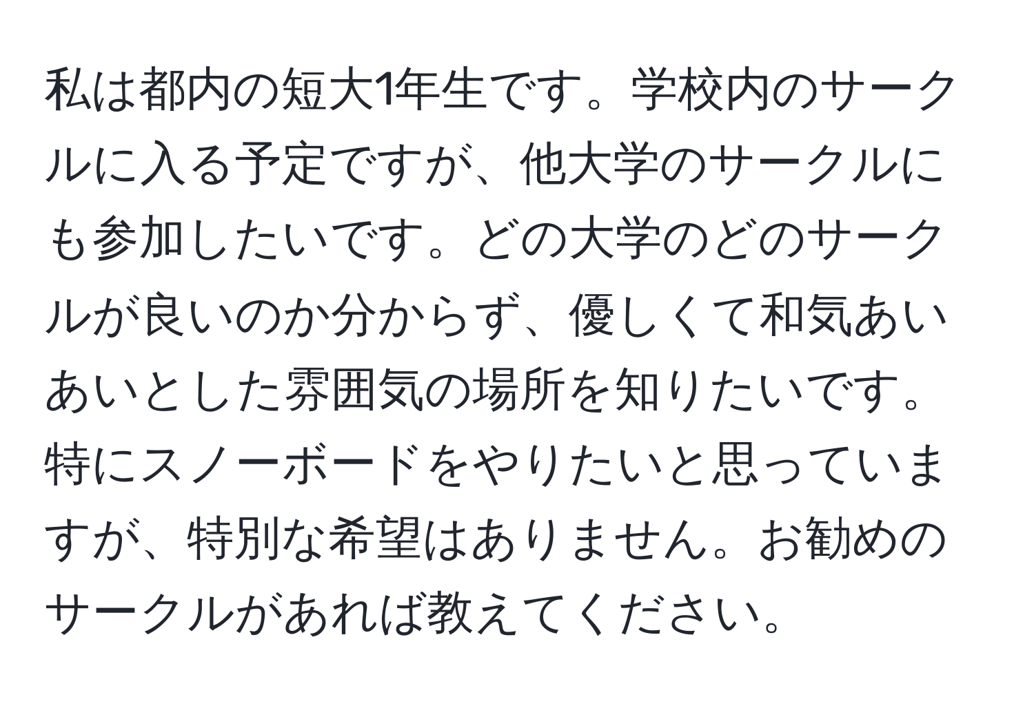 私は都内の短大1年生です。学校内のサークルに入る予定ですが、他大学のサークルにも参加したいです。どの大学のどのサークルが良いのか分からず、優しくて和気あいあいとした雰囲気の場所を知りたいです。特にスノーボードをやりたいと思っていますが、特別な希望はありません。お勧めのサークルがあれば教えてください。