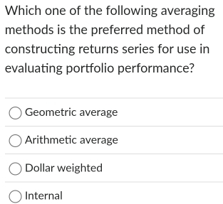 Which one of the following averaging
methods is the preferred method of
constructing returns series for use in
evaluating portfolio performance?
Geometric average
Arithmetic average
Dollar weighted
Internal