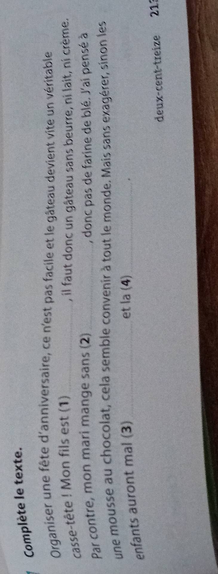 Complète le texte. 
Organiser une fête d'anniversaire, ce n'est pas facile et le gâteau devient vite un véritable 
casse-tête ! Mon fils est (1) _, il faut donc un gâteau sans beurre, ni lait, ni crème. 
Par contre, mon mari mange sans (2) _, donc pas de farine de blé. J'ai pensé à 
une mousse au chocolat, cela semble convenir à tout le monde. Mais sans exagérer, sinon les 
enfants auront mal (3)_ 
et la (4)_ 
deux-cent-treize 21