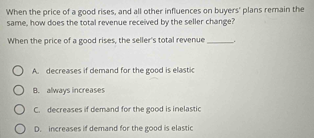 When the price of a good rises, and all other influences on buyers' plans remain the
same, how does the total revenue received by the seller change?
When the price of a good rises, the seller's total revenue _.
A. decreases if demand for the good is elastic
B. always increases
C. decreases if demand for the good is inelastic
D. increases if demand for the good is elastic