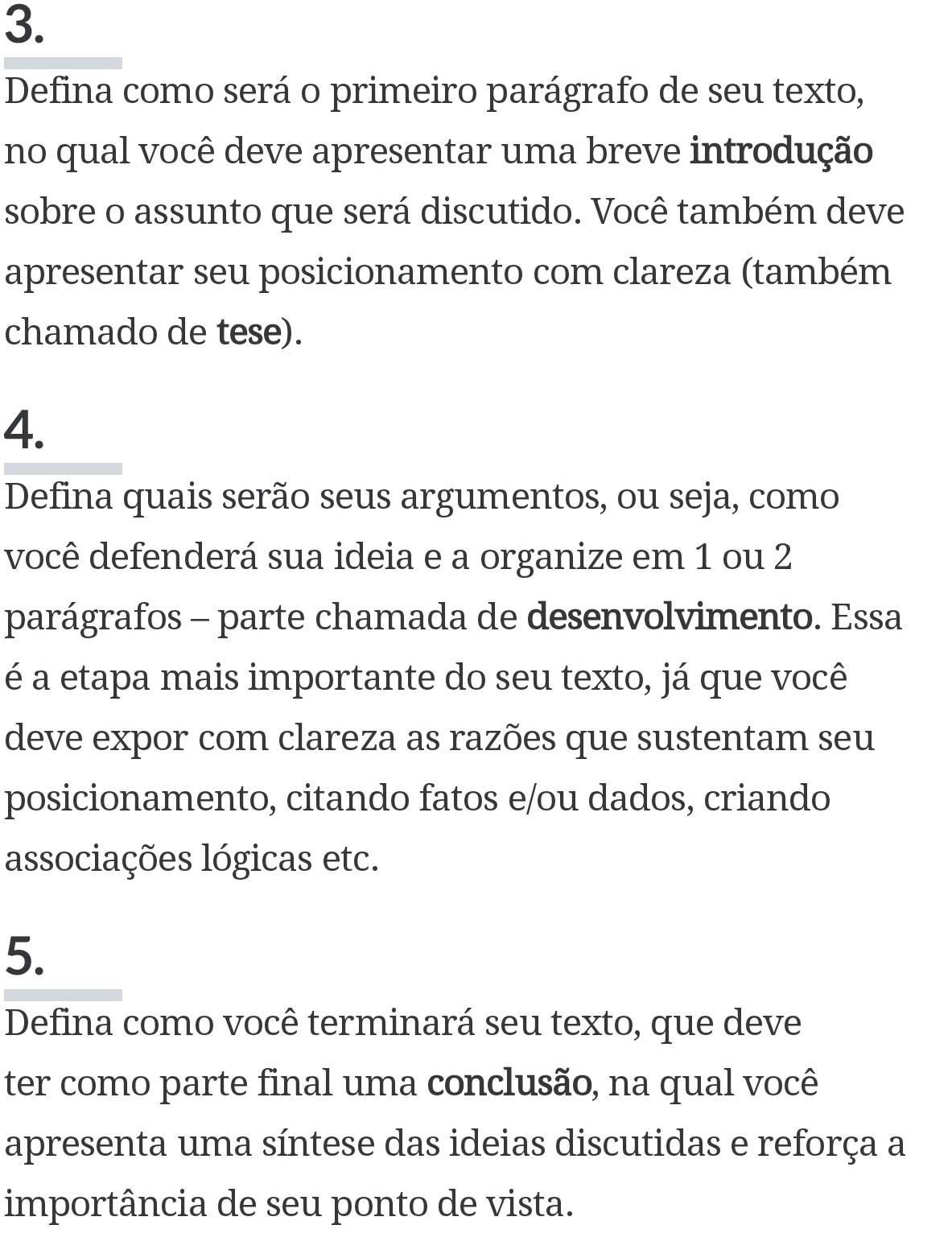 Defina como será o primeiro parágrafo de seu texto, 
no qual você deve apresentar uma breve introdução 
sobre o assunto que será discutido. Você também deve 
apresentar seu posicionamento com clareza (também 
chamado de tese). 
4. 
Defina quais serão seus argumentos, ou seja, como 
você defenderá sua ideia e a organize em 1 ou 2
parágrafos - parte chamada de desenvolvimento. Essa 
é a etapa mais importante do seu texto, já que você 
deve expor com clareza as razões que sustentam seu 
posicionamento, citando fatos e/ou dados, criando 
associações lógicas etc. 
5. 
Defina como você terminará seu texto, que deve 
ter como parte final uma conclusão, na qual você 
apresenta uma síntese das ideias discutidas e reforça a 
importância de seu ponto de vista.