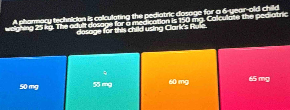 A pharmacy technician is calculating the pediatric dosage for a 6-year-old child
weighing 25 kg. The adult dosage for a medication is 150 mg. Calculate the pediatric
dosage for this child using Clark's Rule.
。
50 mg 55 mg
60 mg
65 mg