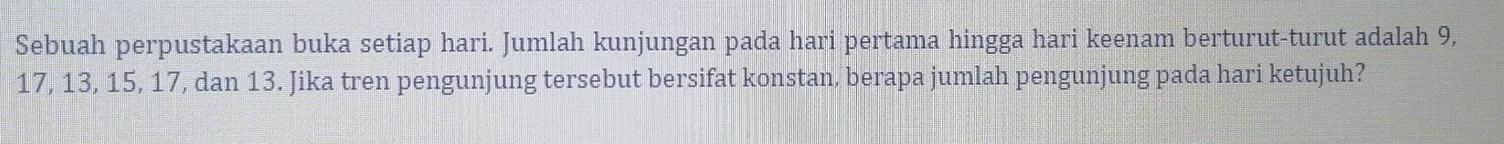 Sebuah perpustakaan buka setiap hari. Jumlah kunjungan pada hari pertama hingga hari keenam berturut-turut adalah 9,
17, 13, 15, 17, dan 13. Jika tren pengunjung tersebut bersifat konstan, berapa jumlah pengunjung pada hari ketujuh?