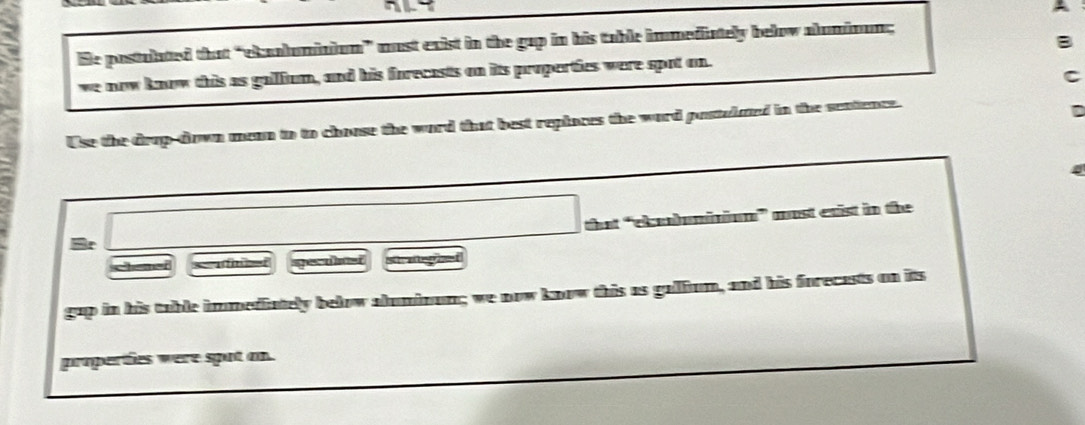 Ele postulated that “eknolumiaium” must exist in the gap in his table immediately below aluminum; 
we now know this as gallium, and his forecasts on its properties were spot on. 
Use the drop-down mean to to choose the word that best replaces the word postulued in the sentence. 
that “clbuminium” most exist in the 
r 
chemer = e ped stratepied 
gap in his table immediately below aluminum; we now know this as gallium, and his forecasts on its 
properties were spot an.