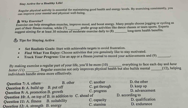 Stay Active for a Healthy Life!
Regular physical activity is essential for maintaining good health and energy levels. By exercising consistently, you
can improve your mental and physical well-being.
Why Exercise?
Exercise can help strengthen muscles, improve mood, and boost energy. Many people choose jogging or cycling as
part of their fitness routine, while (7)_ prefer group activities like dance classes or team sports. Experts
suggest aiming for at least 30 minutes of moderate exercise daily to (8) _long-term health benefits.
B Tips for Staying Active
Set Realistic Goals: Start with achievable targets to avoid frustration.
Find What You Enjoy: Choose activities that you genuinely like to stay motivated.
Track Your Progress: Use an app or a fitness journal to record your achievements and (9) _.
By making exercise a regular part of your life, you'll be more (10)_ everything to face each day and have
better (11) _. Regular exercise not only improves physical health but also builds mental_ (12), helping
individuals handle stress more effectively.
Question 7:A . others B. other C. another D. the other
Question 8:A . build up B. put off C. get through D. keep up
Question 9:A promotion B. growth C. progress D. advancement
Question 10:A . on top of B. in addition to C. ahead of D. according to
Question 11:A . fitness B. suitability C. capacity D. qualification
Question 12:A . strength B. energy C. stamina D. endurance