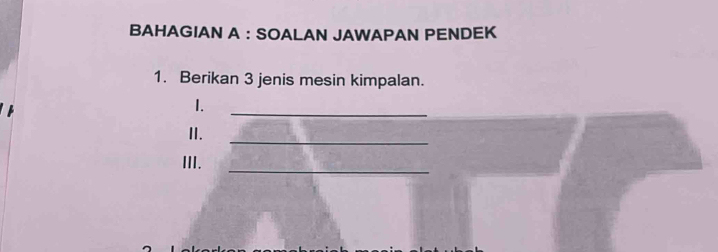 BAHAGIAN A : SOALAN JAWAPAN PENDEK 
1. Berikan 3 jenis mesin kimpalan. 
1. 
_ 
II. 
_ 
III._