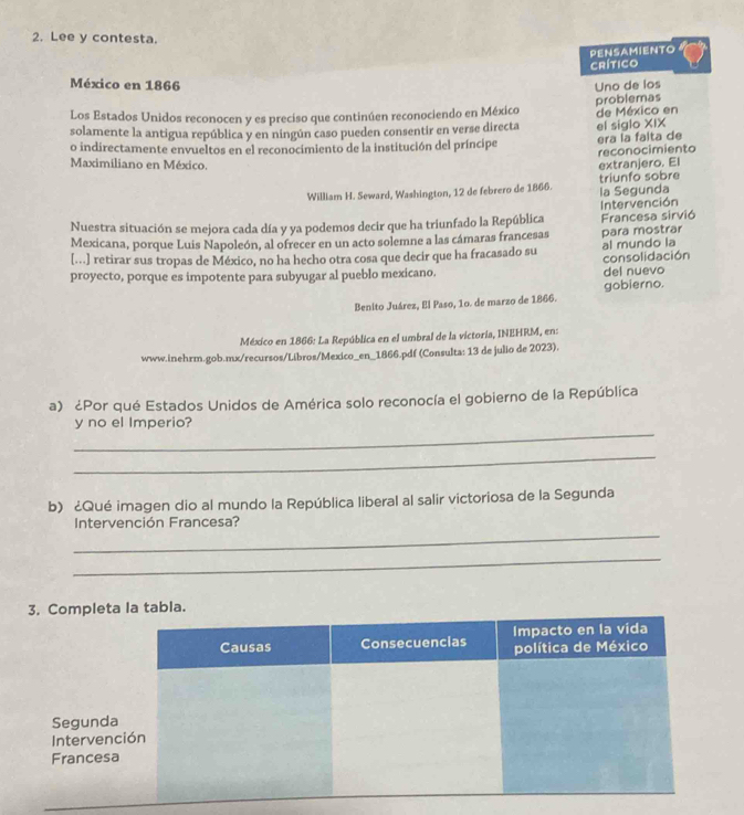 Lee y contesta. 
PENSAMIENTO 
Crítico 
México en 1866 Uno de los 
problemas 
Los Estados Unidos reconocen y es preciso que continúen reconociendo en México de México en 
solamente la antigua república y en ningún caso pueden consentir en verse directa el siglo XIX 
o indirectamente envueltos en el reconocimiento de la institución del príncipe era la falta de 
reconocimiento 
Maximiliano en México. extranjero. El 
William H. Seward, Washington, 12 de febrero de 1866. la Segunda triunfo sobre 
Nuestra situación se mejora cada día y ya podemos decir que ha triunfado la República Francesa sirvió Intervención 
Mexicana, porque Luis Napoleón, al ofrecer en un acto solemne a las cámaras francesas para mostrar 
[...] retirar sus tropas de México, no ha hecho otra cosa que decir que ha fracasado su consolidación al mundo la 
proyecto, porque es impotente para subyugar al pueblo mexicano. del nuevo 
Benito Juárez, El Paso, 10. de marzo de 1866. gobierno. 
México en 1866: La República en el umbral de la victoria, INEHRM, en: 
www.inehrm.gob.mx/recursos/Libros/Mexico_en_1866.pdf (Consulta: 13 de julio de 2023). 
a) ¿Por qué Estados Unidos de América solo reconocía el gobierno de la República 
_ 
y no el Imperio? 
_ 
b) ¿Qué imagen dio al mundo la República liberal al salir victoriosa de la Segunda 
_ 
Intervención Francesa? 
_