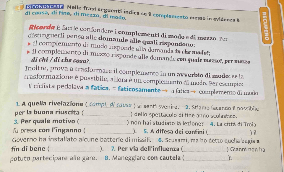 RICONOSCERE Nelle frasi seguenti indica se il complemento messo in evidenza è 
di causa, di fine, di mezzo, di modo. 
Ricorda È facile confondere i complementi di modo e di mezzo. Per 
distinguerli pensa alle domande alle quali rispondono: 
il complemento di modo risponde alla domanda in the modo?; 
il complemento di mezzo risponde alle domande con quale mezzo?, per mezzo 
di chi / di che cosa?. 
Inoltre, prova a trasformare il complemento in un avverbio di modo: se la 
trasformazione è possibile, allora è un complemento di modo. Per esempio: 
Il ciclista pedalava a fatica. = faticosamente a fatica→ complemento di modo 
1. A quella rivelazione ( compl. di causa ) si sentì svenire. 2. Stiamo facendo il possibile 
per la buona riuscita (_ ) dello spettacolo di fine anno scolastico. 
3. Per quale motivo (_ () non hai studiato la lezione? 4. La città di Troia 
fu presa con I’inganno (_ ). 5. A difesa dei confini (_ ) il 
Governo ha installato alcune batterie di missili. 6. Scusami, ma ho detto quella bugia a 
fin di bene (_ ). 7. Per via dell’influenza ( _) Gianni non ha 
potuto partecipare alle gare. 8. Maneggiare con cautela ( _)!