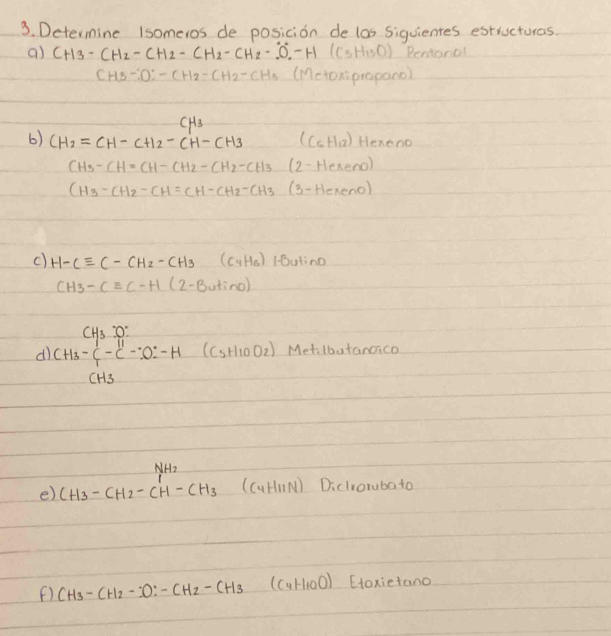 Determine Isomeros de posicion de los siquientes estructuras. 
a) CH_3-CH_2-CH_2-CH_2-CH_2-O_2-H (C_5H_13O) Reniorol
CH3-:D:CH2-CH2-CH3 (Mctoxipropano)
CH_3
6) CH_2=CH-CH_2-CH-CH_3 (C_6H_12) Hexeno
CH_3-CH=CH-CH_2-CH_2-CH_3 (2-Hereno)
CH3-CH2-CH=CH-CH2-CH3 (3-Heneno) 
c) H-Cequiv C-CH_2-CH_3(C_4H_5) Butinc
CH_3-Cequiv C-H(2-Butino)
d beginarrayr CH_3- (-)/2 _4 CH_3-C^1-C^1-CO^--H (C_5H_10O_2) Metilbutanoico 
NHo 
e) CH_3-CH_2-CH-CH_3(C_4H_11N) 1 
Diclrorubato 
() CH_3-CH_2-CO:-CH_2-CH_3(C_4H_10O) Etoxietano