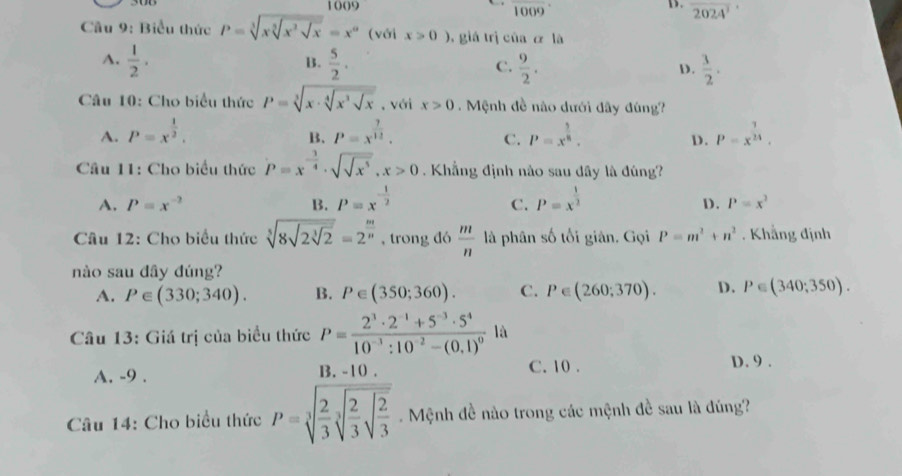 1009 D. overline 2024^3
(1009)°
Câu 9: Biểu thức P=sqrt[3](xsqrt [3]x^2sqrt x)=x^a (với x>0) , giá trị của α là
B.
A.  1/2 .  5/2 . C.  9/2 .  3/2 .
D.
Câu 10: Cho biểu thức P=sqrt[3](x· sqrt [4]x^3sqrt x) , với x>0. Mệnh đề não dưới đây đúng?
A. P=x^(frac 1)2. P=x^(frac 7)12. P=x^(frac 3)8. P=x^(frac 7)24,
B.
C.
D.
* Câu 11: Cho biểu thức P=x^(-frac 3)4· sqrt(sqrt x^5),x>0 Khẳng định nào sau đây là đúng?
A. P=x^(-2) B. P=x^(-frac 1)2 P=x^(frac 1)2
C.
D. P=x^2
Câu 12: Cho biểu thức sqrt[5](8sqrt 2sqrt [3]2)=2^(frac m)n , trong đó  m/n  là phân số tối giản, Gọi P=m^2+n^2. Khẳng định
nào sau đây đúng?
A. P∈ (330;340). B. P∈ (350;360). C. P∈ (260;370). D. P∈ (340;350).
Câu 13: Giá trị của biểu thức P=frac 2^3· 2^(-1)+5^(-3)· 5^410^(-3):10^(-2)-(0,1)^0 là
A. -9 . B. -10 . C. 10 . D. 9 .
Câu 14: Cho biểu thức P=sqrt[3](frac 2)3sqrt[3](frac 2)3sqrt(frac 2)3 Mệnh đề nào trong các mệnh đề sau là đúng?