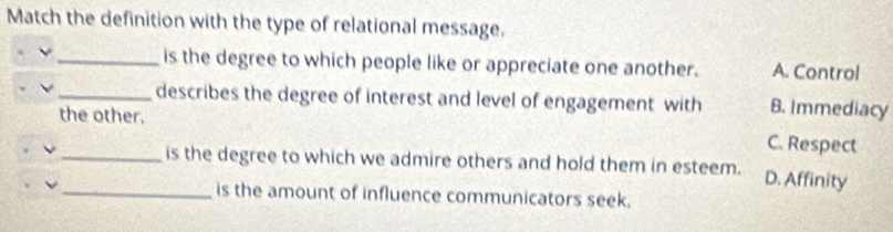 Match the definition with the type of relational message.
_is the degree to which people like or appreciate one another. A. Control
_describes the degree of interest and level of engagement with B. Immediacy
the other. C. Respect
_is the degree to which we admire others and hold them in esteem. D. Affinity
_is the amount of influence communicators seek.