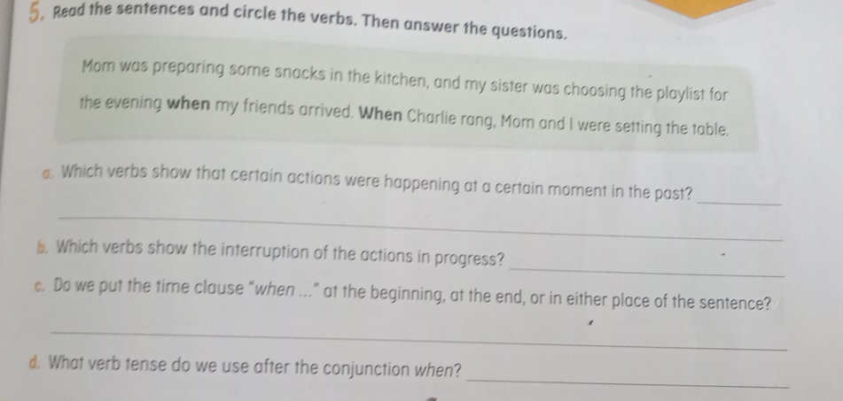 Read the sentences and circle the verbs. Then answer the questions. 
Mom was preparing some snacks in the kitchen, and my sister was choosing the playlist for 
the evening when my friends arrived. When Charlie rang, Mom and I were setting the table. 
_ 
. Which verbs show that certain actions were happening at a certain moment in the past? 
_ 
_ 
b. Which verbs show the interruption of the actions in progress? 
c. Do we put the time clause “when ...” at the beginning, at the end, or in either place of the sentence? 
_ 
_ 
d. What verb tense do we use after the conjunction when?