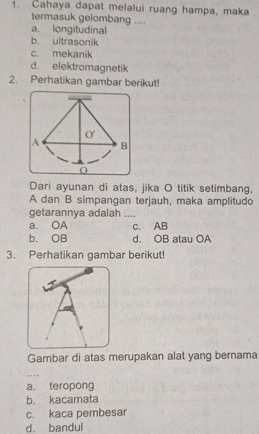 Cahaya dapat melalui ruang hampa, maka
termasuk gelombang ....
a. longitudinal
b. ultrasonik
c. mekanik
d. elektromagnetik
2. Perhatikan gambar berikut!
Dari ayunan di atas, jika O titik setimbang,
A dan B simpangan terjauh, maka amplitudo
getarannya adalah ....
a. OA c. AB
b. OB d. OB atau OA
3. Perhatikan gambar berikut!
Gambar di atas merupakan alat yang bernama
a. teropong
b. kacamata
c. kaca pembesar
d. bandul