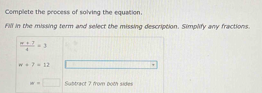 Complete the process of solving the equation.
Fill in the missing term and select the missing description. Simplify any fractions.
 (w+7)/4 =3
w+7=12
w=□ Subtract 7 from both sides