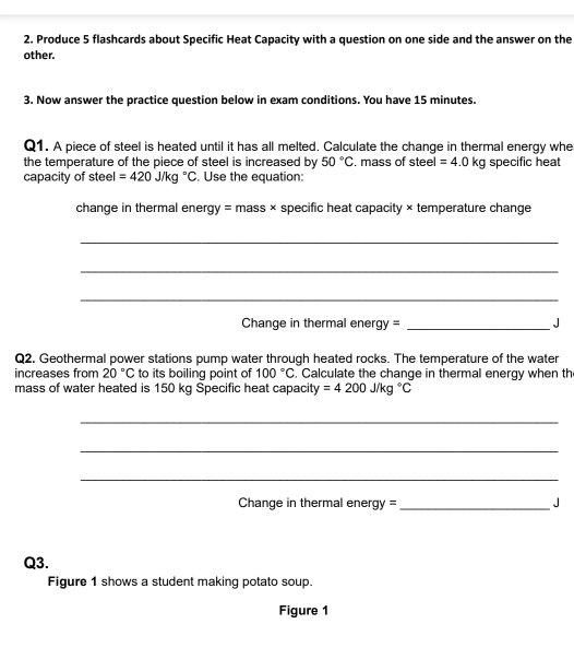 Produce 5 flashcards about Specific Heat Capacity with a question on one side and the answer on the 
other. 
3. Now answer the practice question below in exam conditions. You have 15 minutes. 
Q1. A piece of steel is heated until it has all melted. Calculate the change in thermal energy whe 
the temperature of the piece of steel is increased by 50°C. mass of steel =4.0kg specific heat 
capacity of steel =420J/kg°C. Use the equation: 
change in thermal energy = mass × specific heat capacity × temperature change 
_ 
_ 
_ 
Change in thermal energy = _J 
Q2. Geothermal power stations pump water through heated rocks. The temperature of the water 
increases from 20°C to its boiling point of 100°C. Calculate the change in thermal energy when th 
mass of water heated is 150 kg Specific heat capacity =4200J/kg°C
_ 
_ 
_ 
Change in thermal energy = _J 
Q3. 
Figure 1 shows a student making potato soup. 
Figure 1