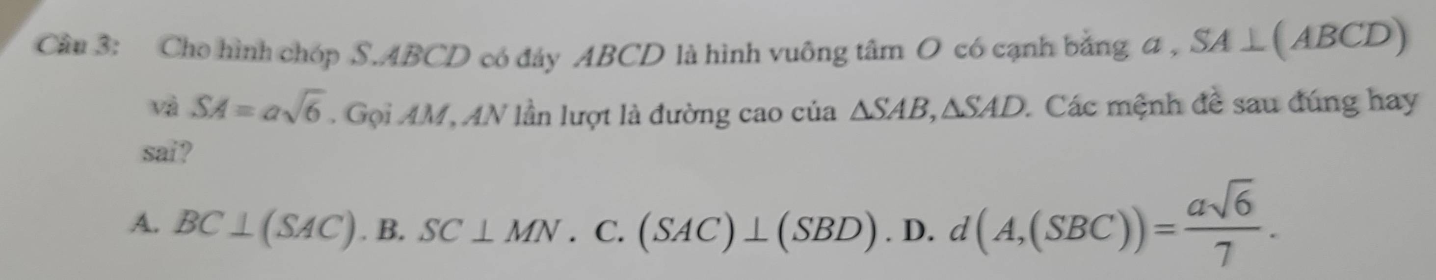 Cho hình chóp S. ABCD có đảy ABCD là hình vuông tâm O có cạnh bằng a , SA⊥ (ABCD)
và SA=asqrt(6). Gọi AM, AN lần lượt là đường cao của △ SAB, △ SAD 1 Các mệnh đề sau đúng hay
sai?
A. BC⊥ (SAC).B. SC⊥ MN.C. (SAC)⊥ (SBD).D. d(A,(SBC))= asqrt(6)/7 .